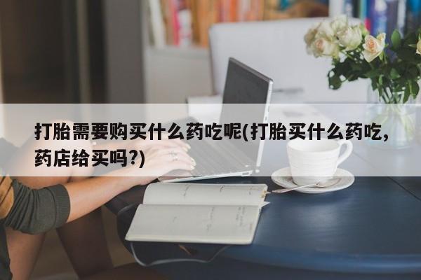 私人网购打胎药打胎需要购买什么药吃呢(打胎买什么药吃,药店给买吗?)