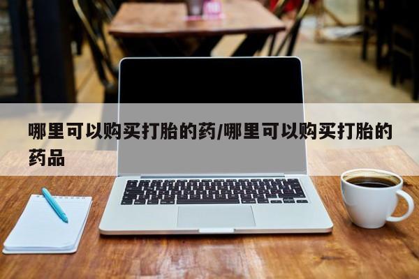 私人网购打胎药哪里可以购买打胎的药/哪里可以购买打胎的药品